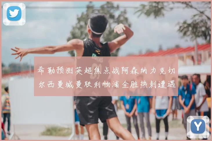 希勒预测英超焦点战阿森纳力克切尔西曼城曼联利物浦全胜热刺遭遇失利