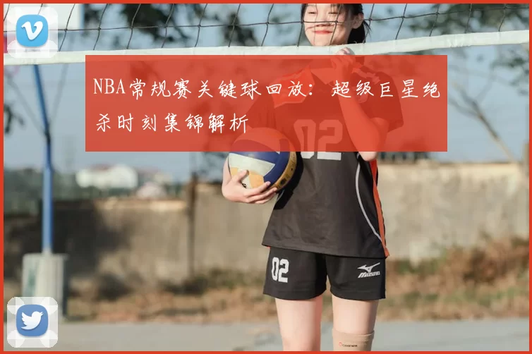 NBA常规赛关键球回放：超级巨星绝杀时刻集锦解析